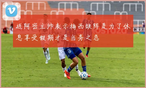 迈阿密主帅表示梅西缺阵是为了休息享受假期才是当务之急