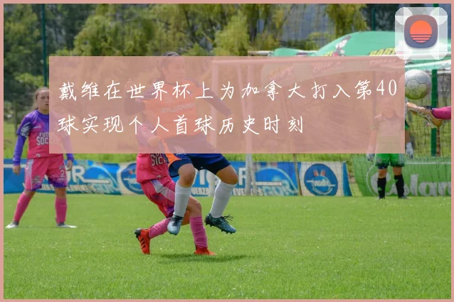 戴维在世界杯上为加拿大打入第40球实现个人首球历史时刻