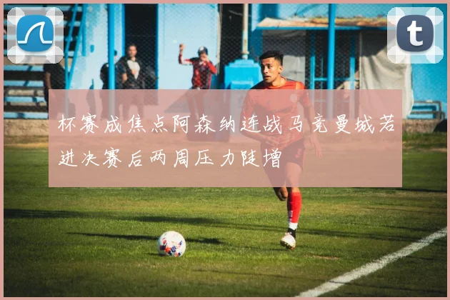 杯赛成焦点阿森纳连战马竞曼城若进决赛后两周压力陡增