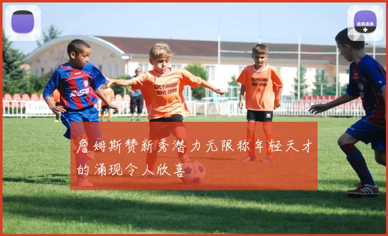 詹姆斯赞新秀潜力无限称年轻天才的涌现令人欣喜