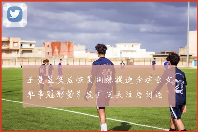 王曼昱伤后恢复训练提速全运会女单争冠形势引发广泛关注与讨论