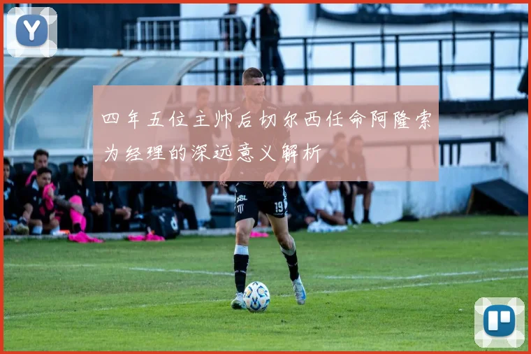 四年五位主帅后切尔西任命阿隆索为经理的深远意义解析