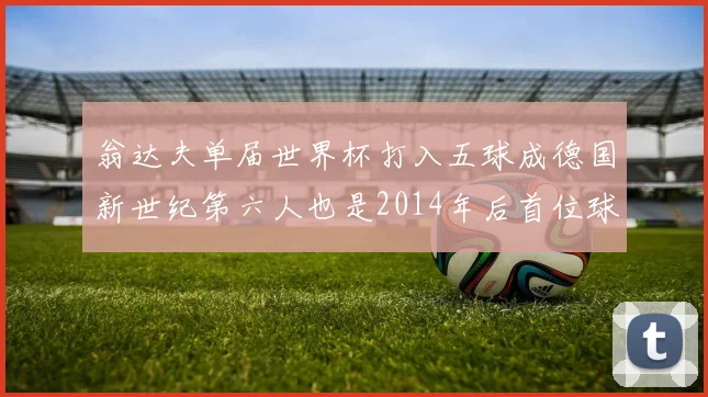 翁达夫单届世界杯打入五球成德国新世纪第六人也是2014年后首位球员