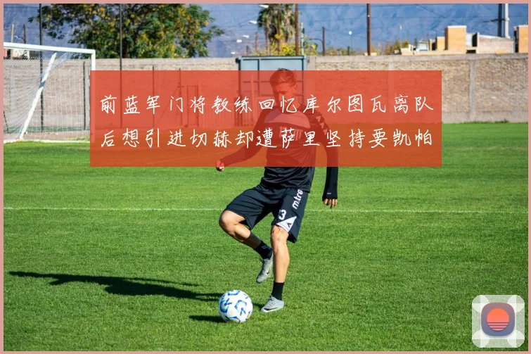 前蓝军门将教练回忆库尔图瓦离队后想引进切赫却遭萨里坚持要凯帕