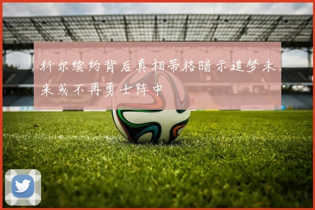 科尔续约背后真相蒂格暗示追梦未来或不再勇士阵中