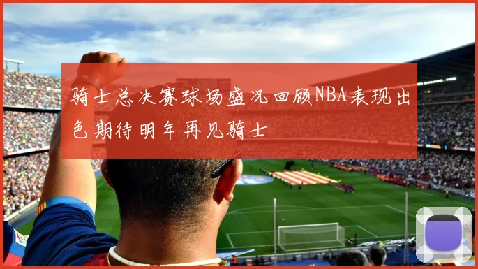 骑士总决赛球场盛况回顾NBA表现出色期待明年再见骑士