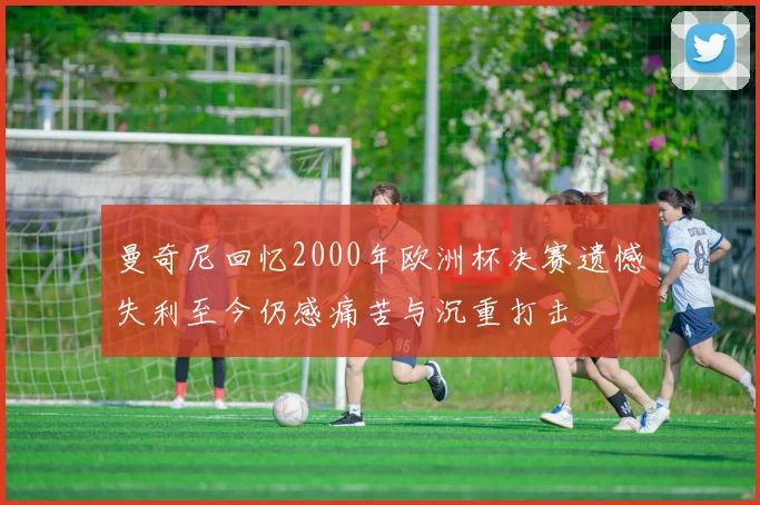 曼奇尼回忆2000年欧洲杯决赛遗憾失利至今仍感痛苦与沉重打击