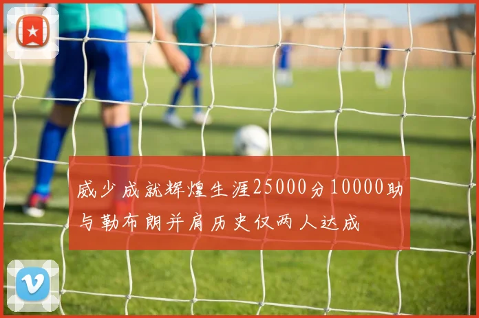 威少成就辉煌生涯25000分10000助与勒布朗并肩历史仅两人达成