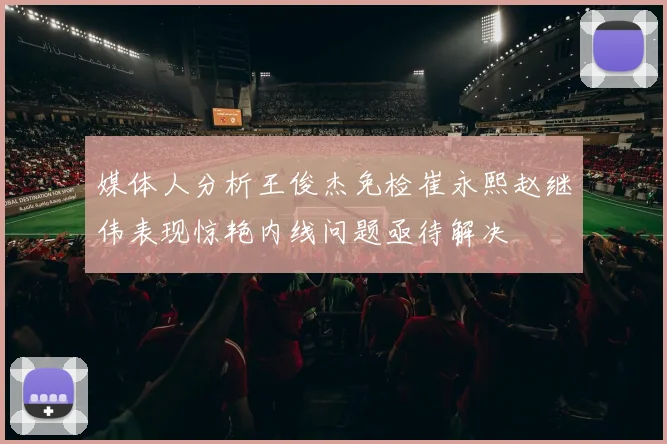 媒体人分析王俊杰免检崔永熙赵继伟表现惊艳内线问题亟待解决