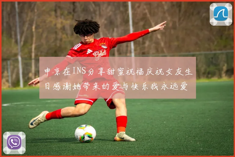 申京在INS分享甜蜜祝福庆祝女友生日感谢她带来的爱与快乐我永远爱你