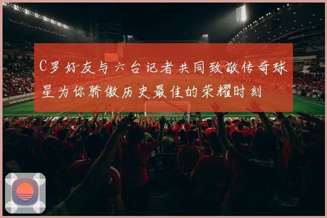 C罗好友与六台记者共同致敬传奇球星为你骄傲历史最佳的荣耀时刻