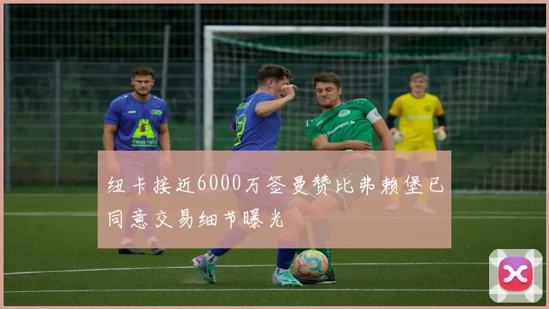 纽卡接近6000万签曼赞比弗赖堡已同意交易细节曝光