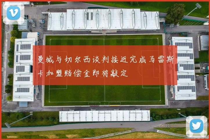 曼城与切尔西谈判接近完成马雷斯卡加盟赔偿金即将敲定