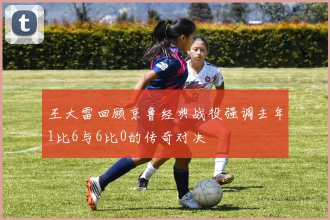 王大雷回顾京鲁经典战役强调去年1比6与6比0的传奇对决