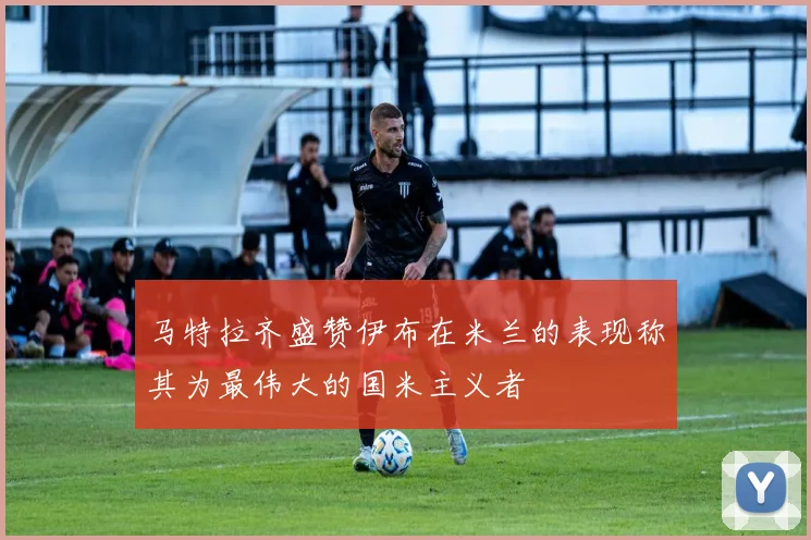 马特拉齐盛赞伊布在米兰的表现称其为最伟大的国米主义者