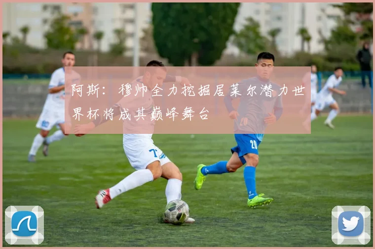 阿斯：穆帅全力挖掘居莱尔潜力世界杯将成其巅峰舞台