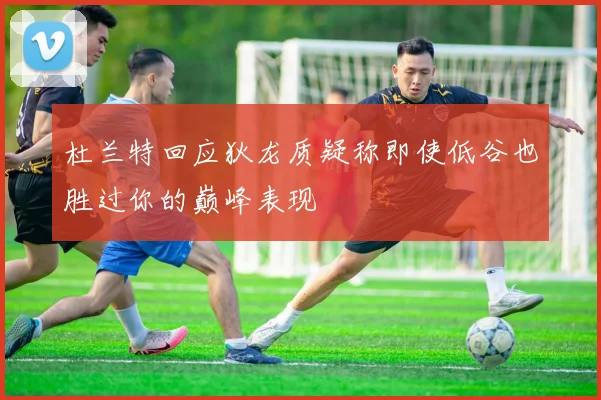 杜兰特回应狄龙质疑称即使低谷也胜过你的巅峰表现
