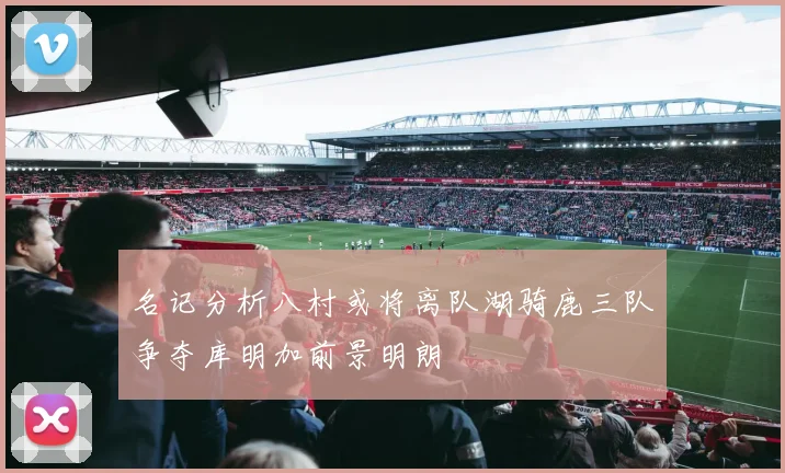 名记分析八村或将离队湖骑鹿三队争夺库明加前景明朗