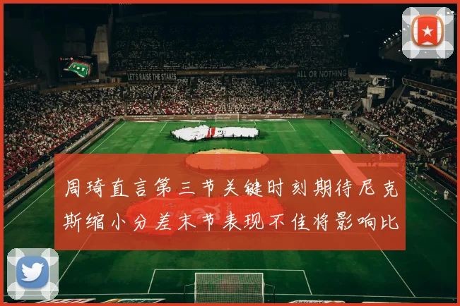 周琦直言第三节关键时刻期待尼克斯缩小分差末节表现不佳将影响比赛结果