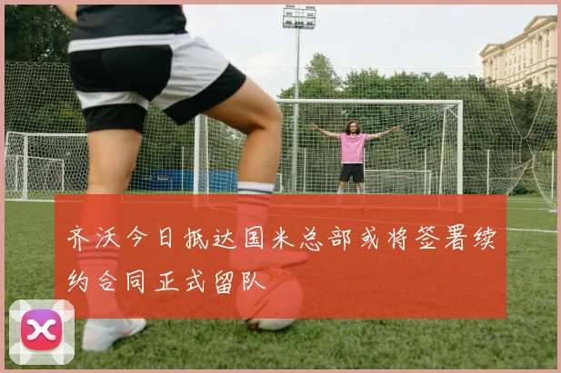 齐沃今日抵达国米总部或将签署续约合同正式留队