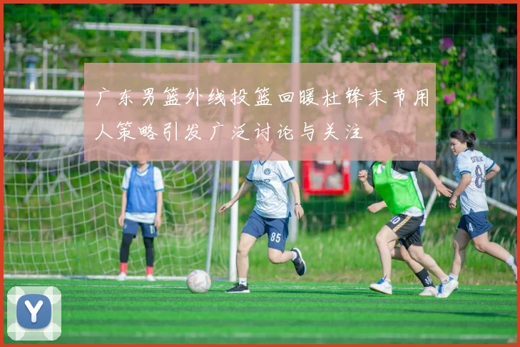 广东男篮外线投篮回暖杜锋末节用人策略引发广泛讨论与关注