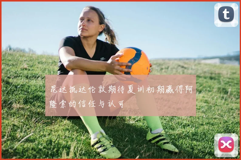 昆达抵达伦敦期待夏训初期赢得阿隆索的信任与认可