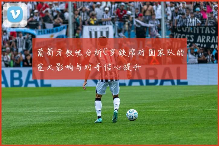 葡萄牙教练分析C罗缺席对国家队的重大影响与对手信心提升