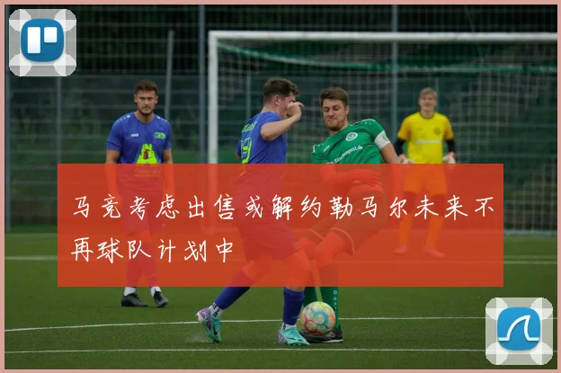 马竞考虑出售或解约勒马尔未来不再球队计划中