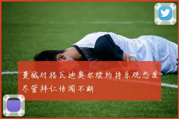 曼城对格瓦迪奥尔续约持乐观态度尽管拜仁传闻不断