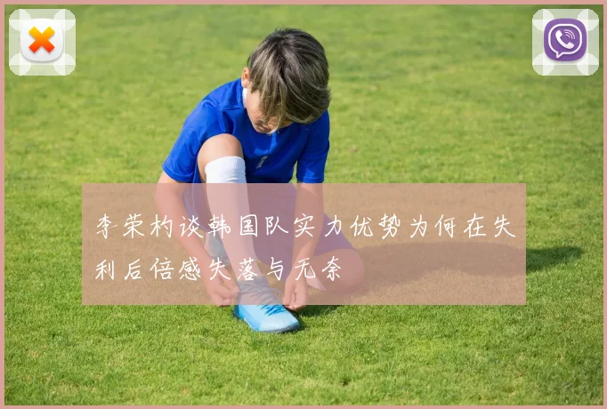 李荣杓谈韩国队实力优势为何在失利后倍感失落与无奈