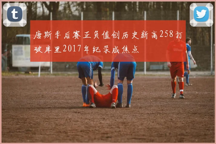 唐斯季后赛正负值创历史新高258打破库里2017年纪录成焦点