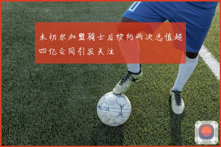 米切尔加盟骑士后续约两次总值超四亿合同引发关注