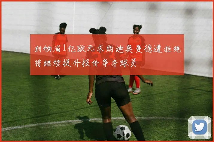 利物浦1亿欧元求购迪奥曼德遭拒绝将继续提升报价争夺球员