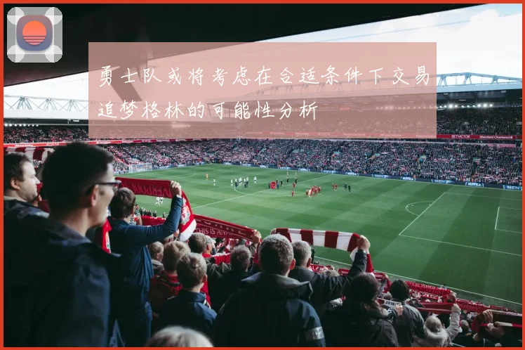勇士队或将考虑在合适条件下交易追梦格林的可能性分析