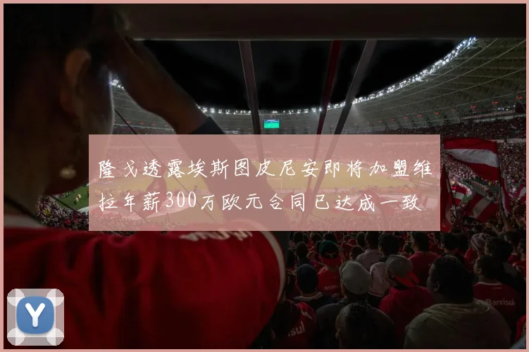 隆戈透露埃斯图皮尼安即将加盟维拉年薪300万欧元合同已达成一致